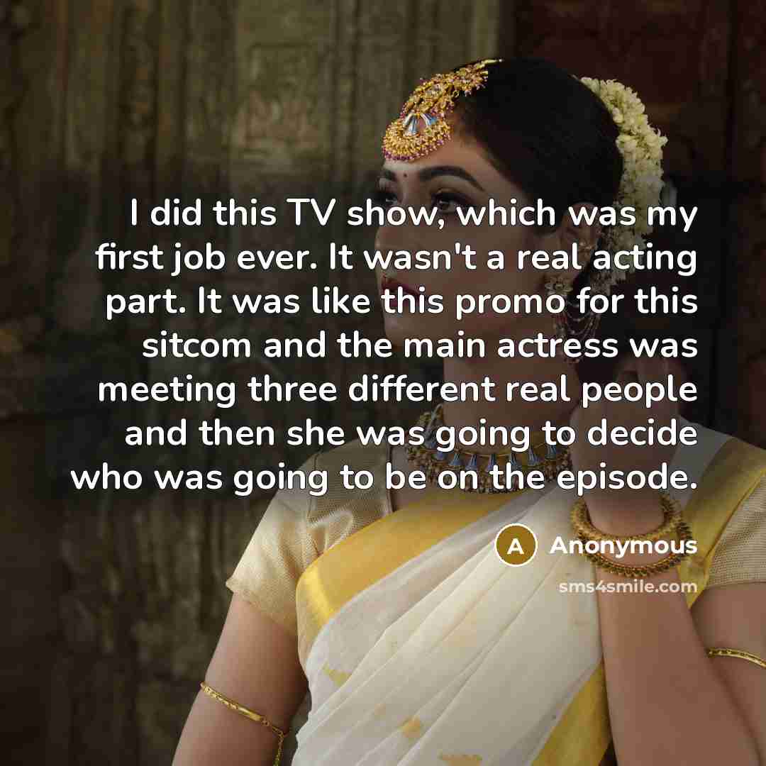 “I did this TV show, which was my first job ever. It wasn't a real acting part. It was like this promo for this sitcom and the main actress was meeting three different real people and then she was going to decide who was going to be on the episode.” quote by Anonymous
