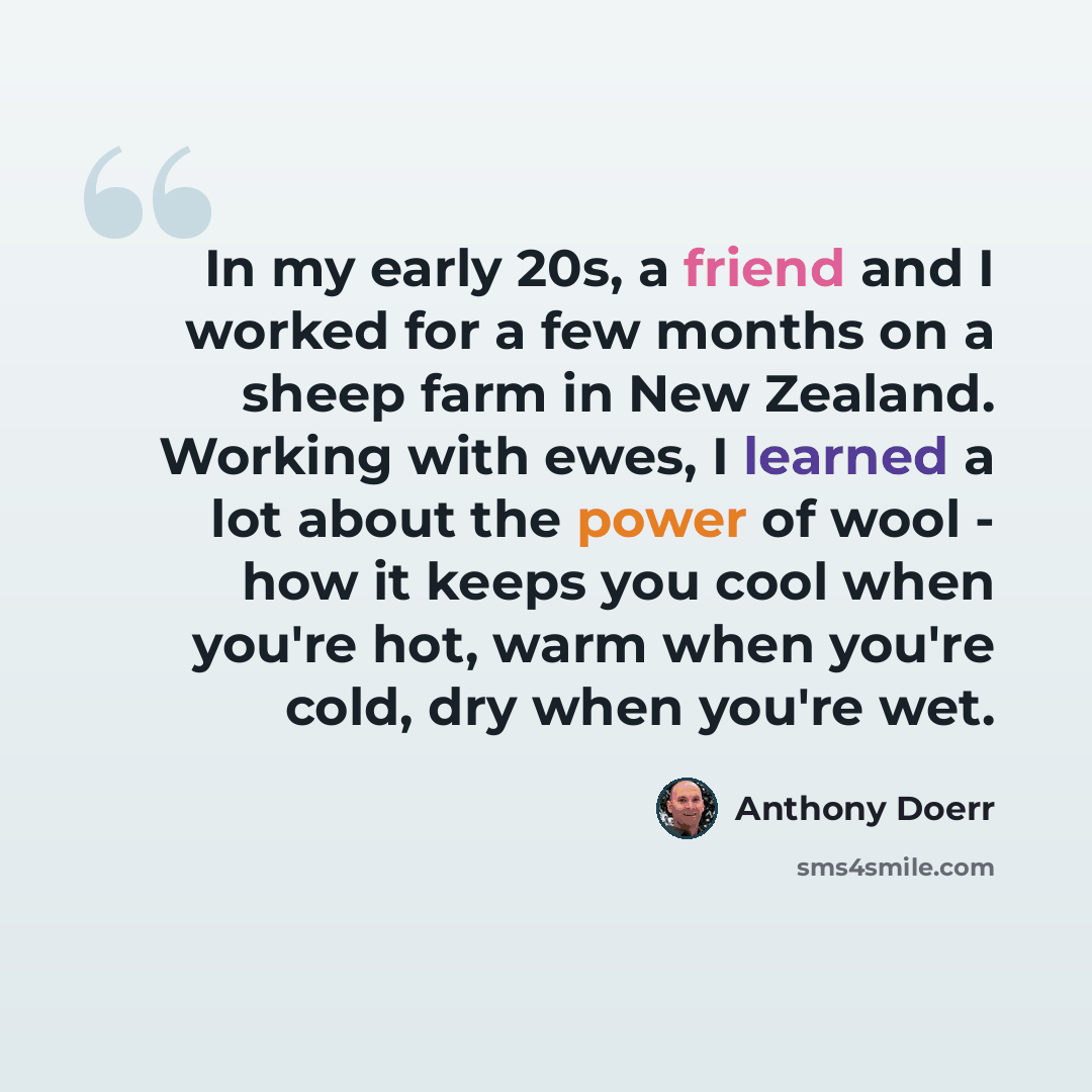 “In my early 20s, a friend and I worked for a few months on a sheep farm in New Zealand. Working with ewes, I learned a lot about the power of wool - how it keeps you cool when you're hot, warm when you're cold, dry when you're wet.” quote by Anthony Doerr