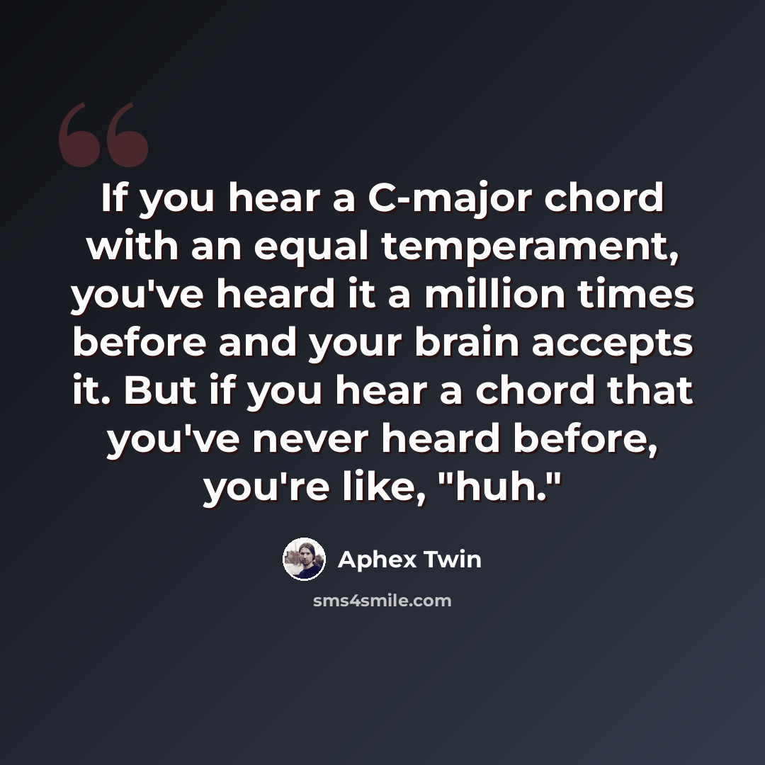 “If you hear a C-major chord with an equal temperament, you've heard it a million times before and your brain accepts it. But if you hear a chord that you've never heard before, you're like, "huh."” quote by Aphex Twin