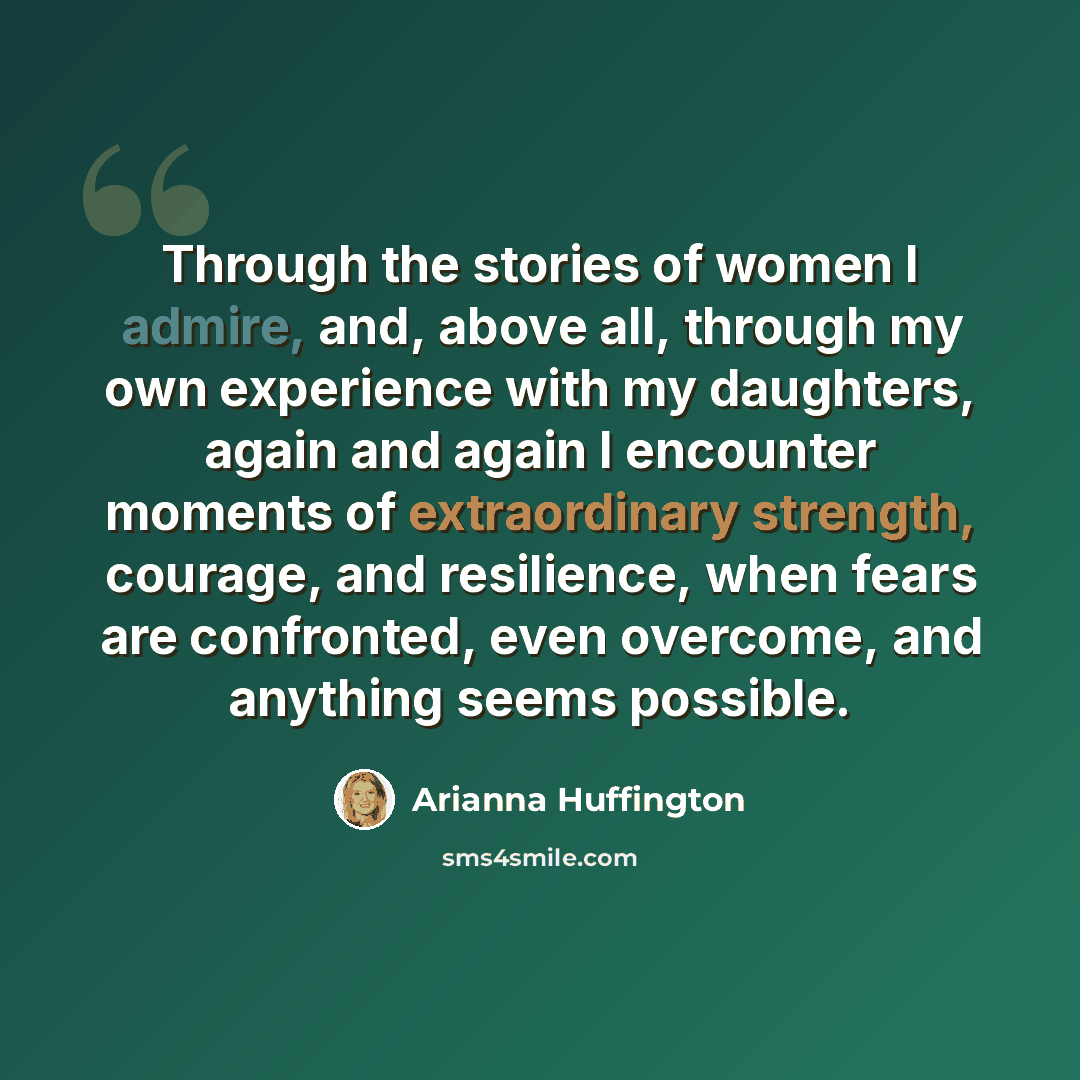 “Through the stories of women I admire, and, above all, through my own experience with my daughters, again and again I encounter moments of extraordinary strength, courage, and resilience, when fears are confronted, even overcome, and anything seems possible.” quote by Arianna Huffington