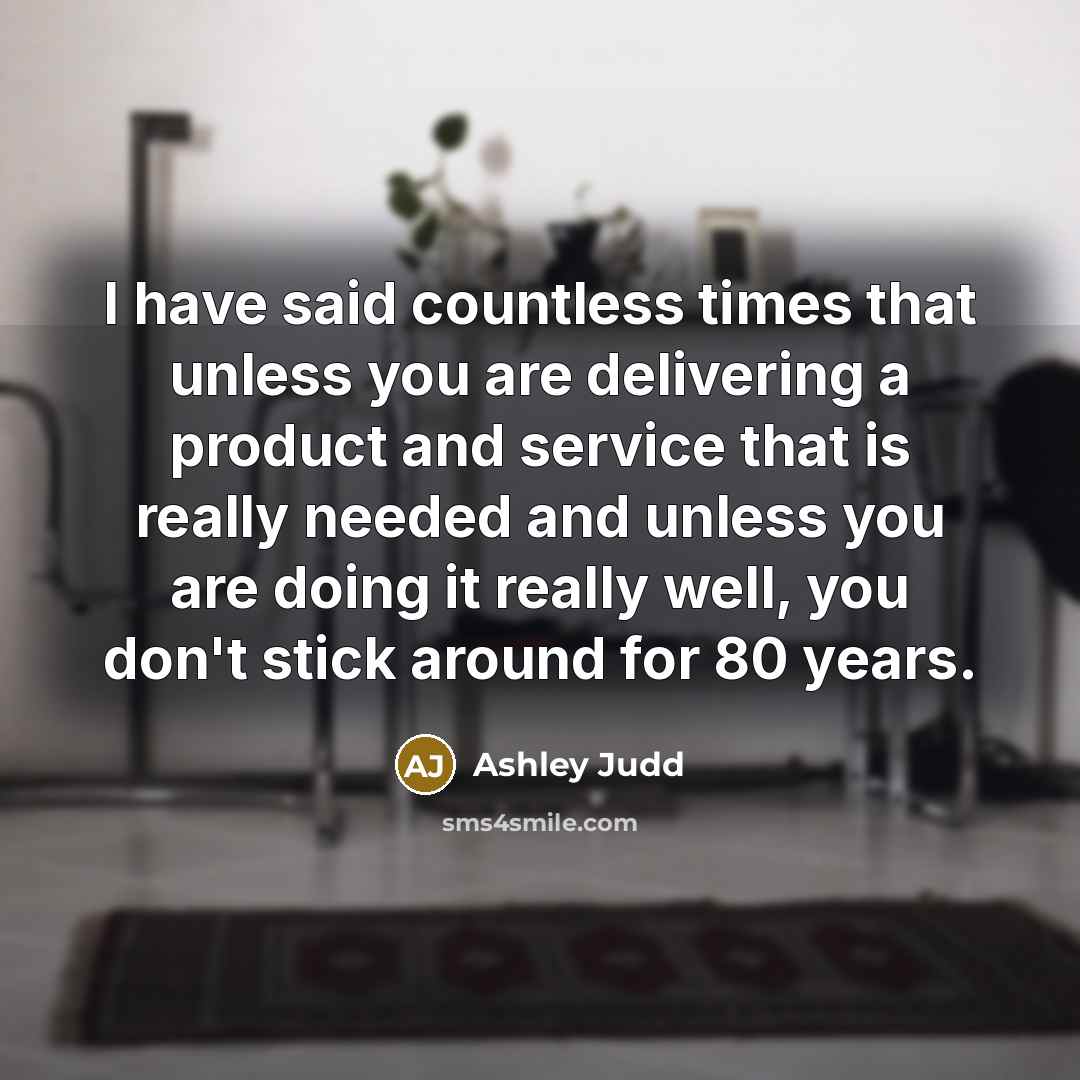 “I have said countless times that unless you are delivering a product and service that is really needed and unless you are doing it really well, you don't stick around for 80 years.” quote by Ashley Judd
