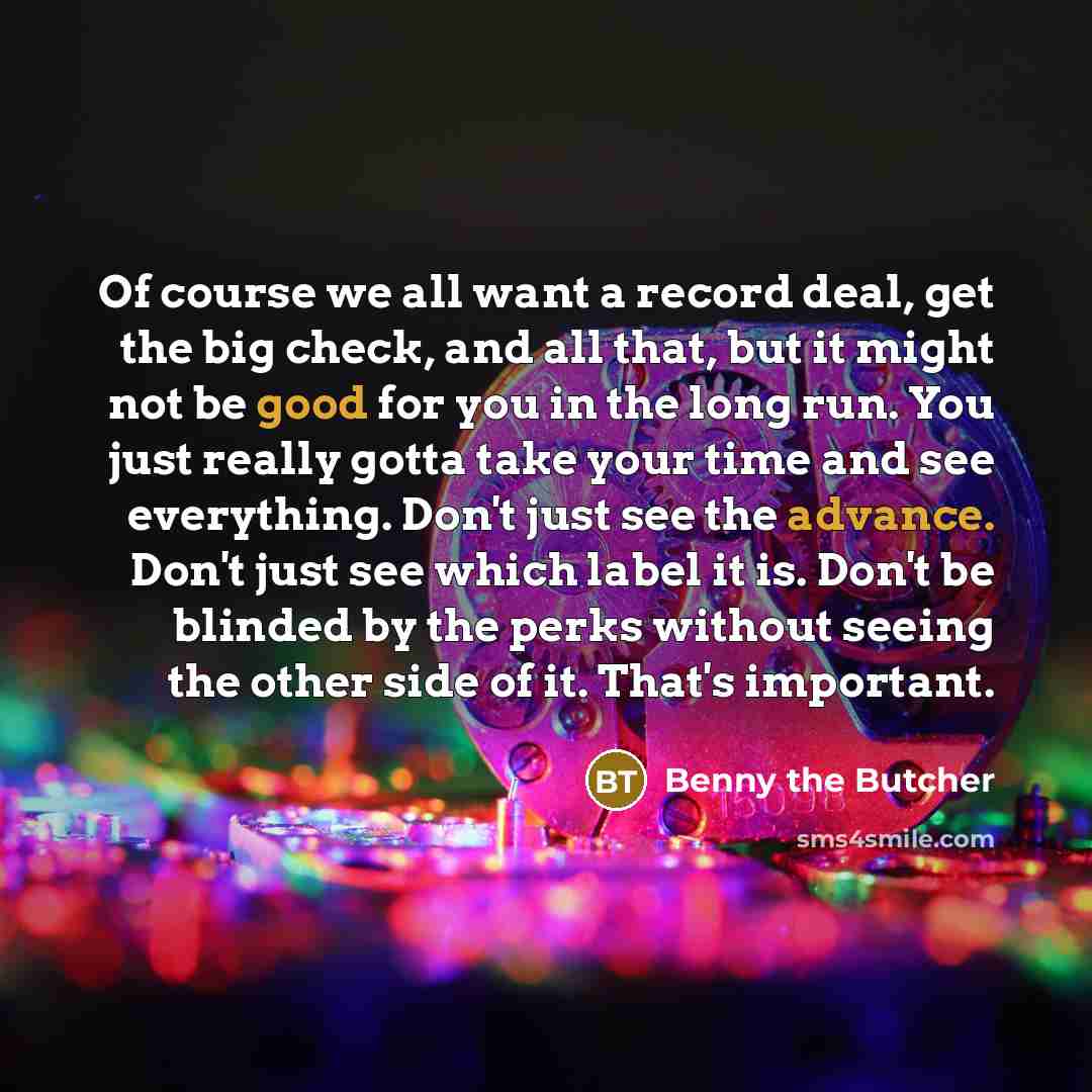 “Of course we all want a record deal, get the big check, and all that, but it might not be good for you in the long run. You just really gotta take your time and see everything. Don't just see the advance. Don't just see which label it is. Don't be blinded by the perks without seeing the other side…” quote by Benny the Butcher