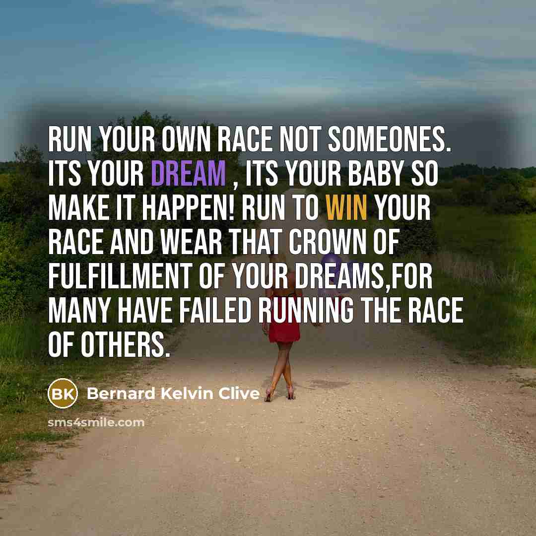 “Run your own race not someones. Its your dream , its your baby so make it happen! Run to win your race and wear that crown of fulfillment of your dreams,for many have failed running the race of others.” quote by Bernard Kelvin Clive