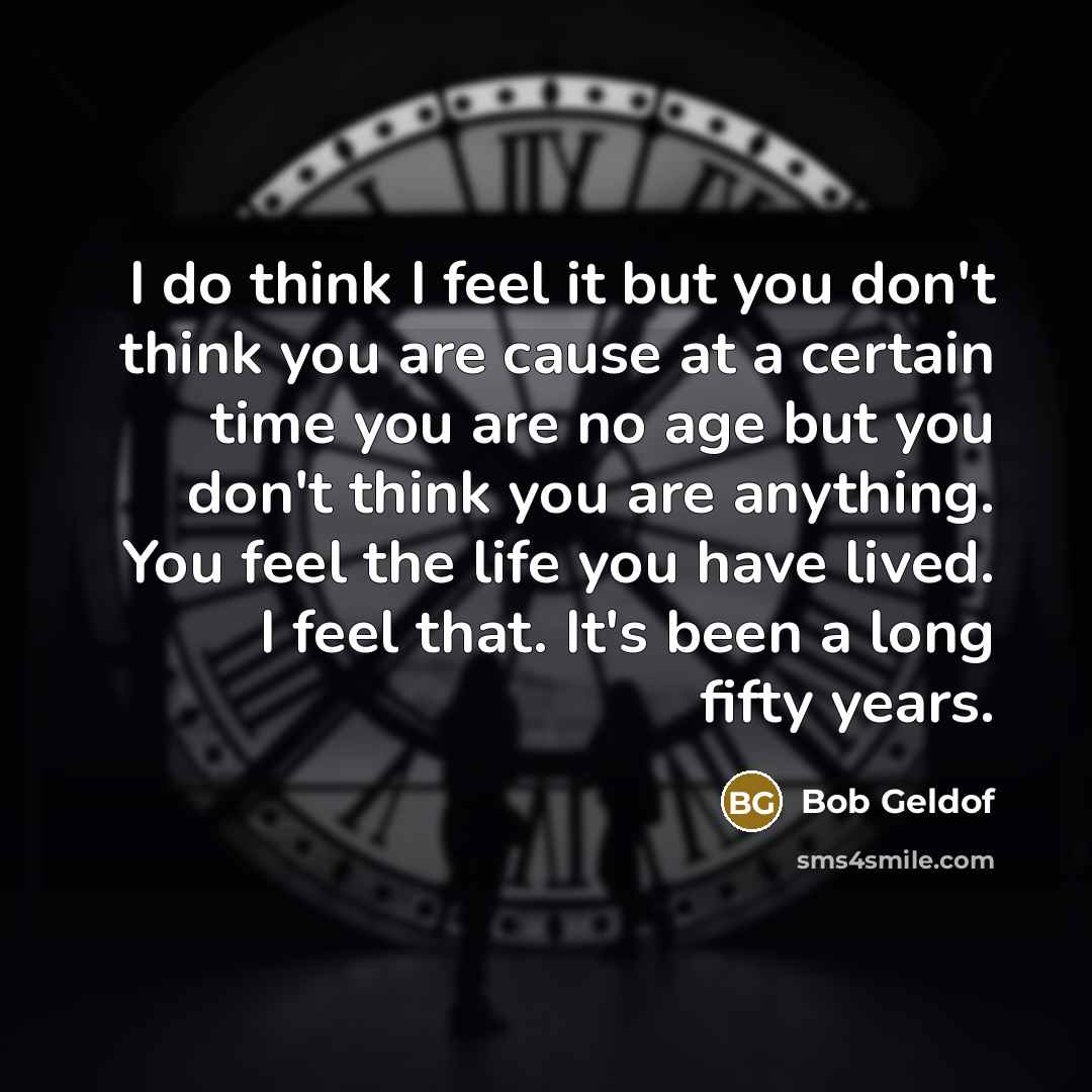 “I do think I feel it but you don't think you are cause at a certain time you are no age but you don't think you are anything. You feel the life you have lived. I feel that. It's been a long fifty years.” quote by Bob Geldof