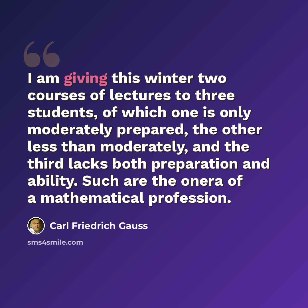 “I am giving this winter two courses of lectures to three students, of which one is only moderately prepared, the other less than moderately, and the third lacks both preparation and ability. Such are the onera of a mathematical profession.” quote by Carl Friedrich Gauss
