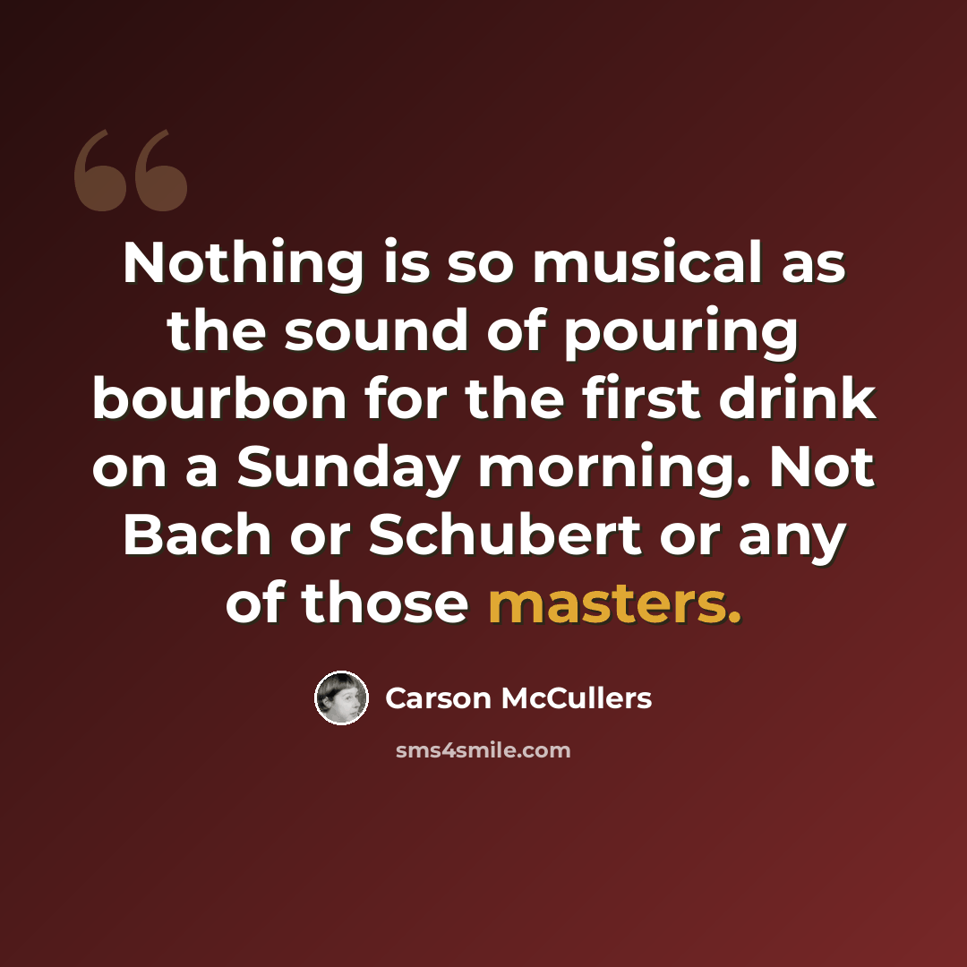 “Nothing is so musical as the sound of pouring bourbon for the first drink on a Sunday morning. Not Bach or Schubert or any of those masters.” quote by Carson McCullers