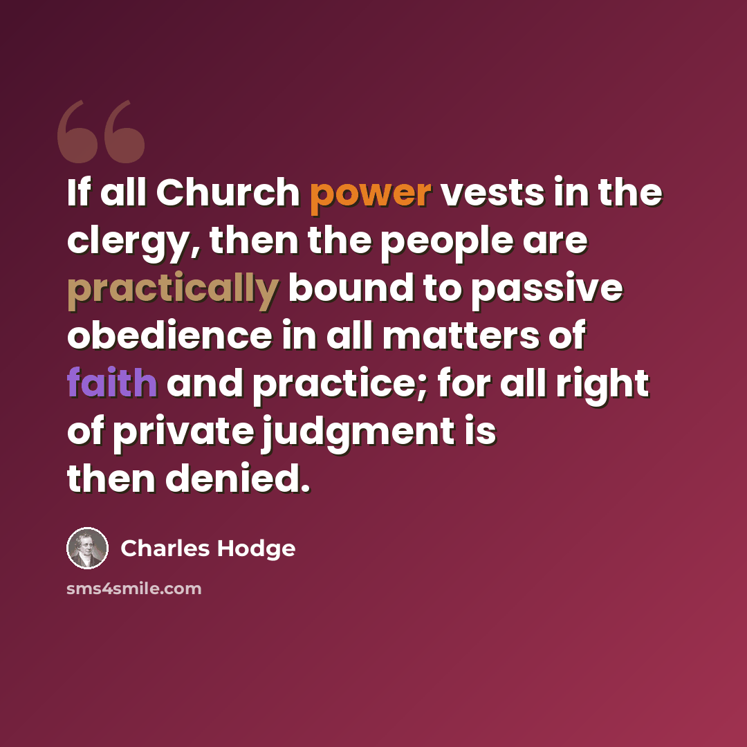 “If all Church power vests in the clergy, then the people are practically bound to passive obedience in all matters of faith and practice; for all right of private judgment is then denied.” quote by Charles Hodge