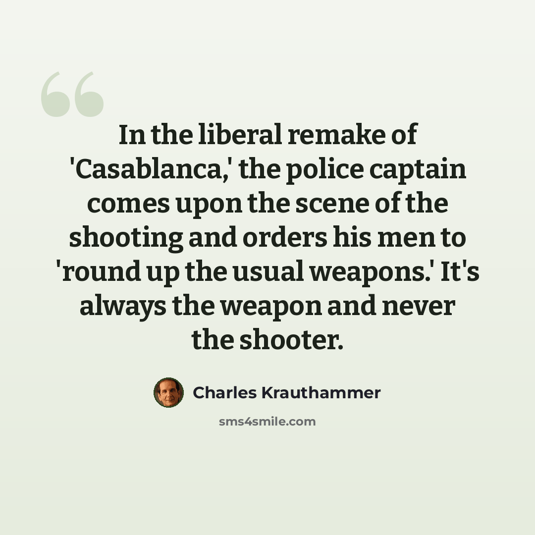 “In the liberal remake of 'Casablanca,' the police captain comes upon the scene of the shooting and orders his men to 'round up the usual weapons.' It's always the weapon and never the shooter.” quote by Charles Krauthammer