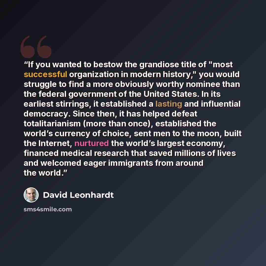 “If you wanted to bestow the grandiose title of "most successful organization in modern history," you would struggle to find a more obviously worthy nominee than the federal government of the United States. In its earliest stirrings, it established a lasting and influential democracy. Since then…” quote by David Leonhardt
