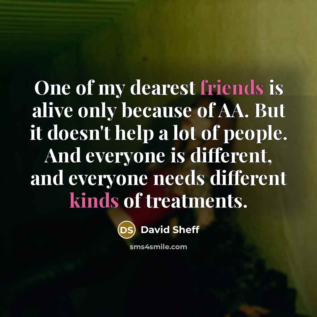 “One of my dearest friends is alive only because of AA. But it doesn't help a lot of people. And everyone is different, and everyone needs different kinds of treatments.” quote by David Sheff