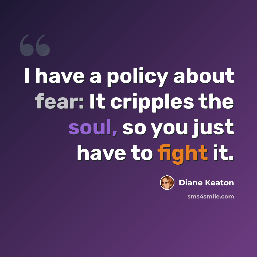 “I have a policy about fear: It cripples the soul, so you just have to fight it.” quote by Diane Keaton