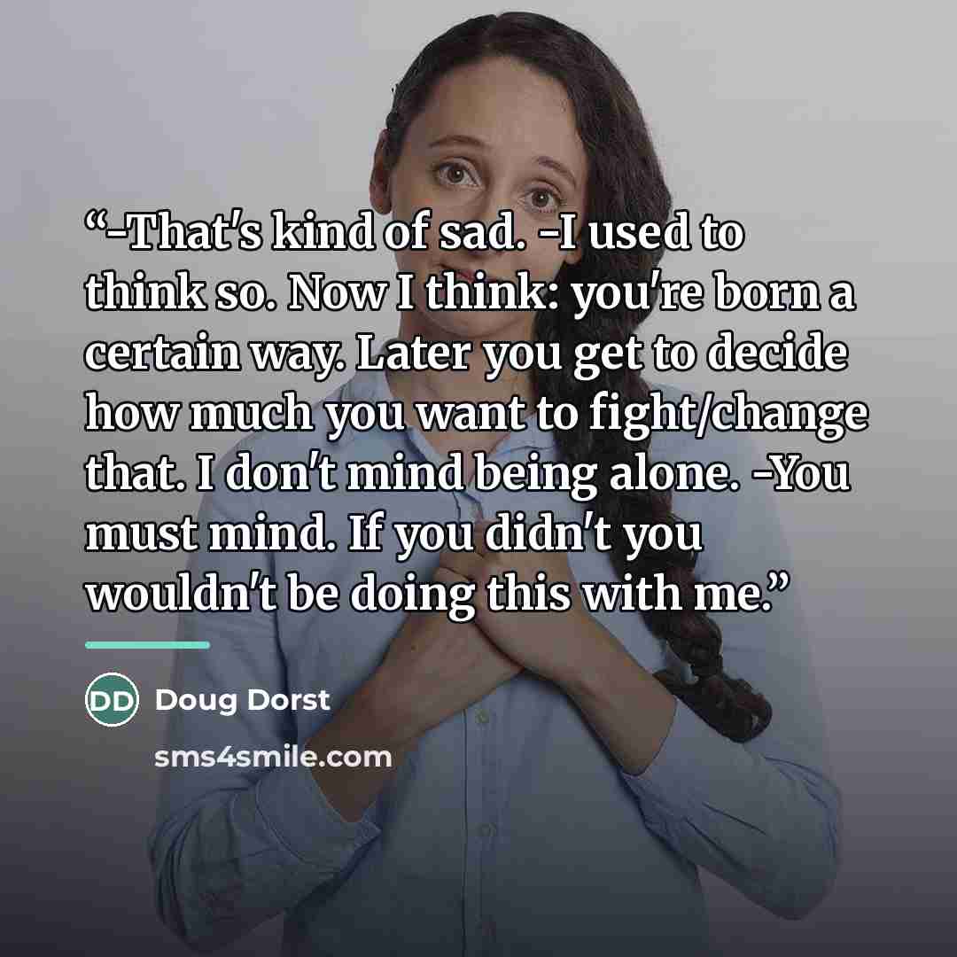 “-That's kind of sad. -I used to think so. Now I think: you're born a certain way. Later you get to decide how much you want to fight/change that. I don't mind being alone. -You must mind. If you didn't you wouldn't be doing this with me.” quote by Doug Dorst