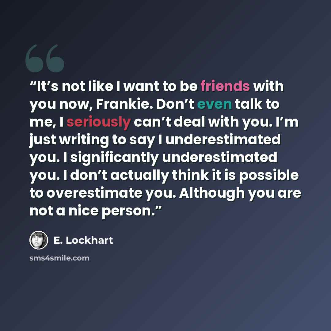 “It’s not like I want to be friends with you now, Frankie. Don’t even talk to me, I seriously can’t deal with you. I’m just writing to say I underestimated you. I significantly underestimated you. I don’t actually think it is possible to overestimate you. Although you are not a nice person.” quote by E. Lockhart