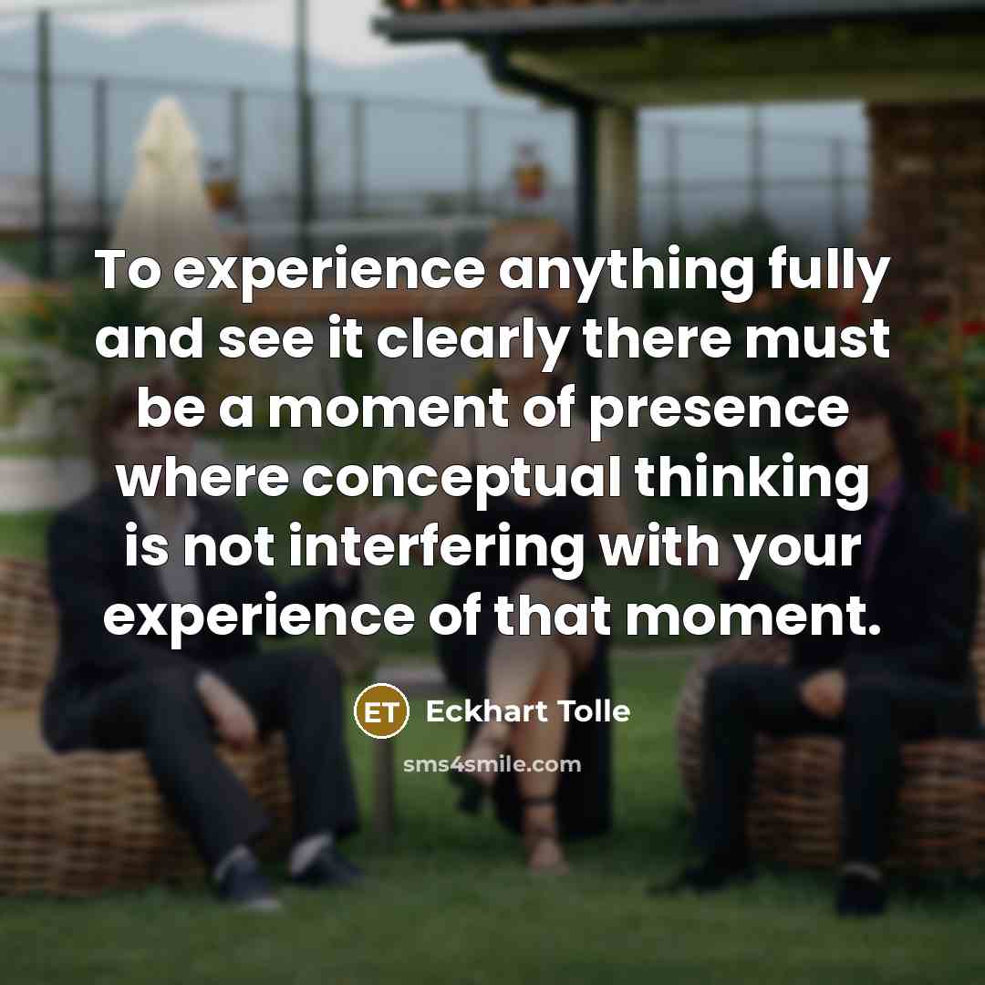 “To experience anything fully and see it clearly there must be a moment of presence where conceptual thinking is not interfering with your experience of that moment.” quote by Eckhart Tolle