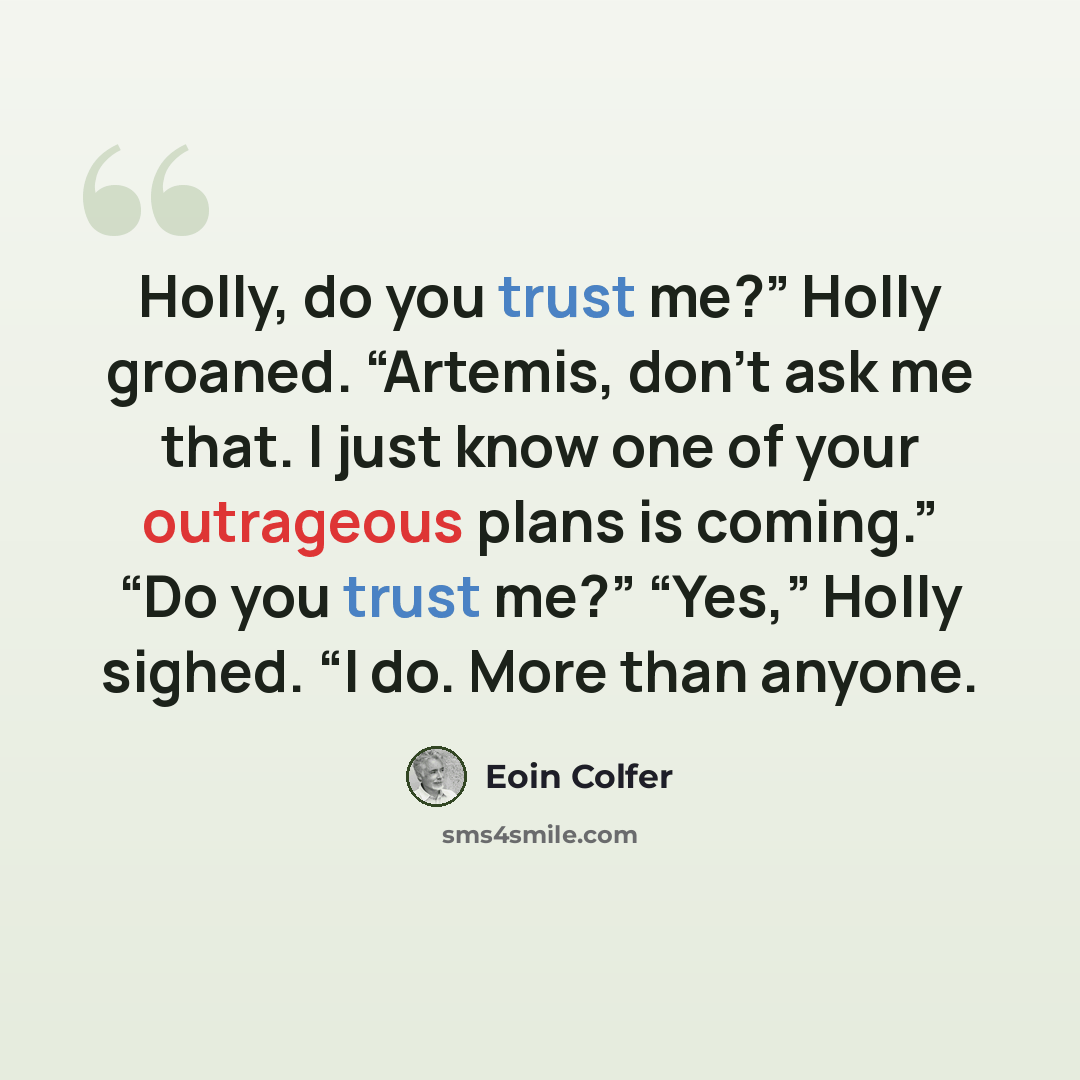 “Holly, do you trust me?” Holly groaned. “Artemis, don’t ask me that. I just know one of your outrageous plans is coming.” “Do you trust me?” “Yes,” Holly sighed. “I do. More than anyone.” quote by Eoin Colfer