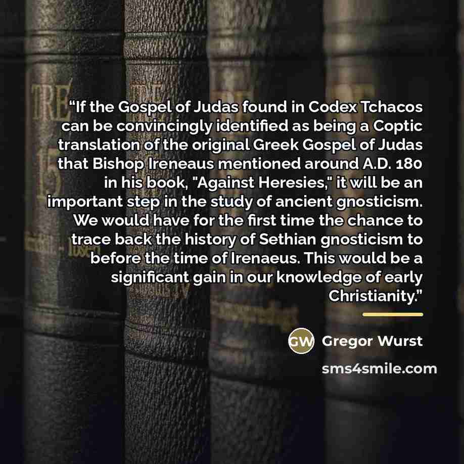 “If the Gospel of Judas found in Codex Tchacos can be convincingly identified as being a Coptic translation of the original Greek Gospel of Judas that Bishop Ireneaus mentioned around A.D. 180 in his book, "Against Heresies," it will be an important step in the study of ancient gnosticism. We would…” quote by Gregor Wurst
