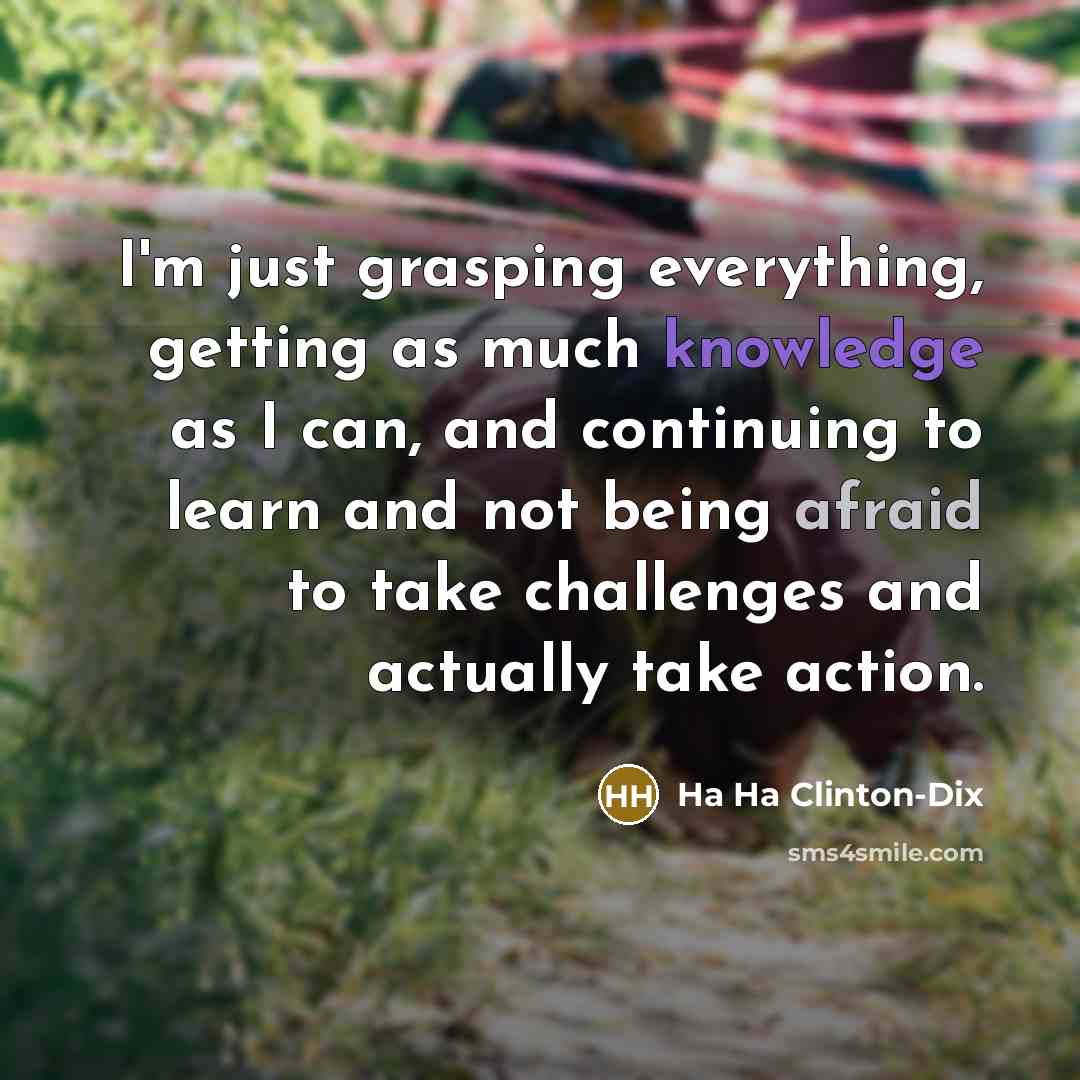 “I'm just grasping everything, getting as much knowledge as I can, and continuing to learn and not being afraid to take challenges and actually take action.” quote by Ha Ha Clinton-Dix