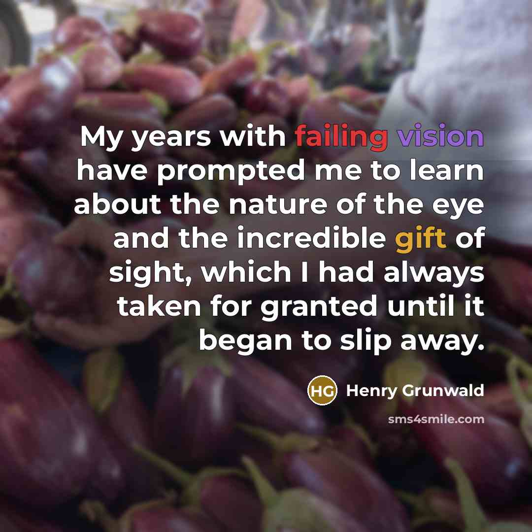 “My years with failing vision have prompted me to learn about the nature of the eye and the incredible gift of sight, which I had always taken for granted until it began to slip away.” quote by Henry Grunwald