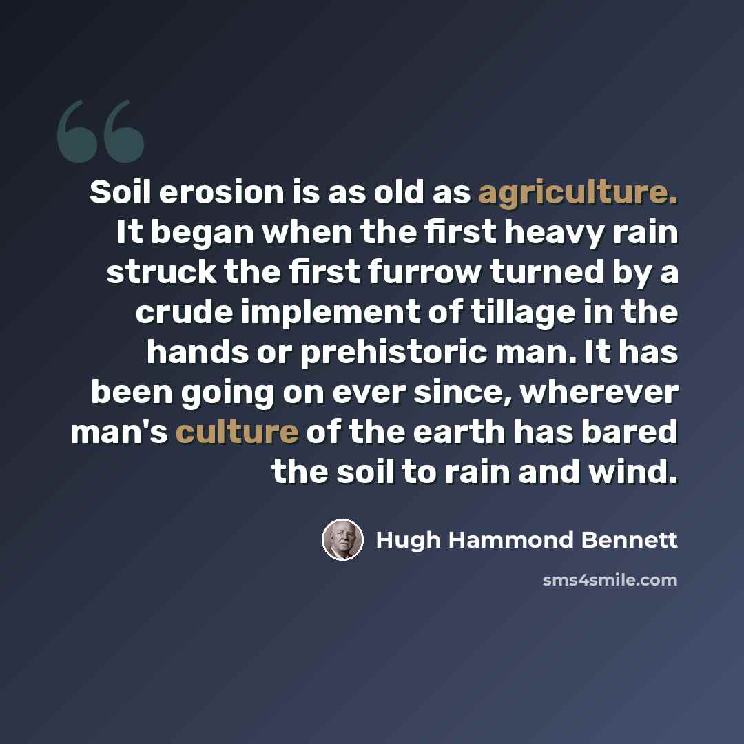 “Soil erosion is as old as agriculture. It began when the first heavy rain struck the first furrow turned by a crude implement of tillage in the hands or prehistoric man. It has been going on ever since, wherever man's culture of the earth has bared the soil to rain and wind.” quote by Hugh Hammond Bennett