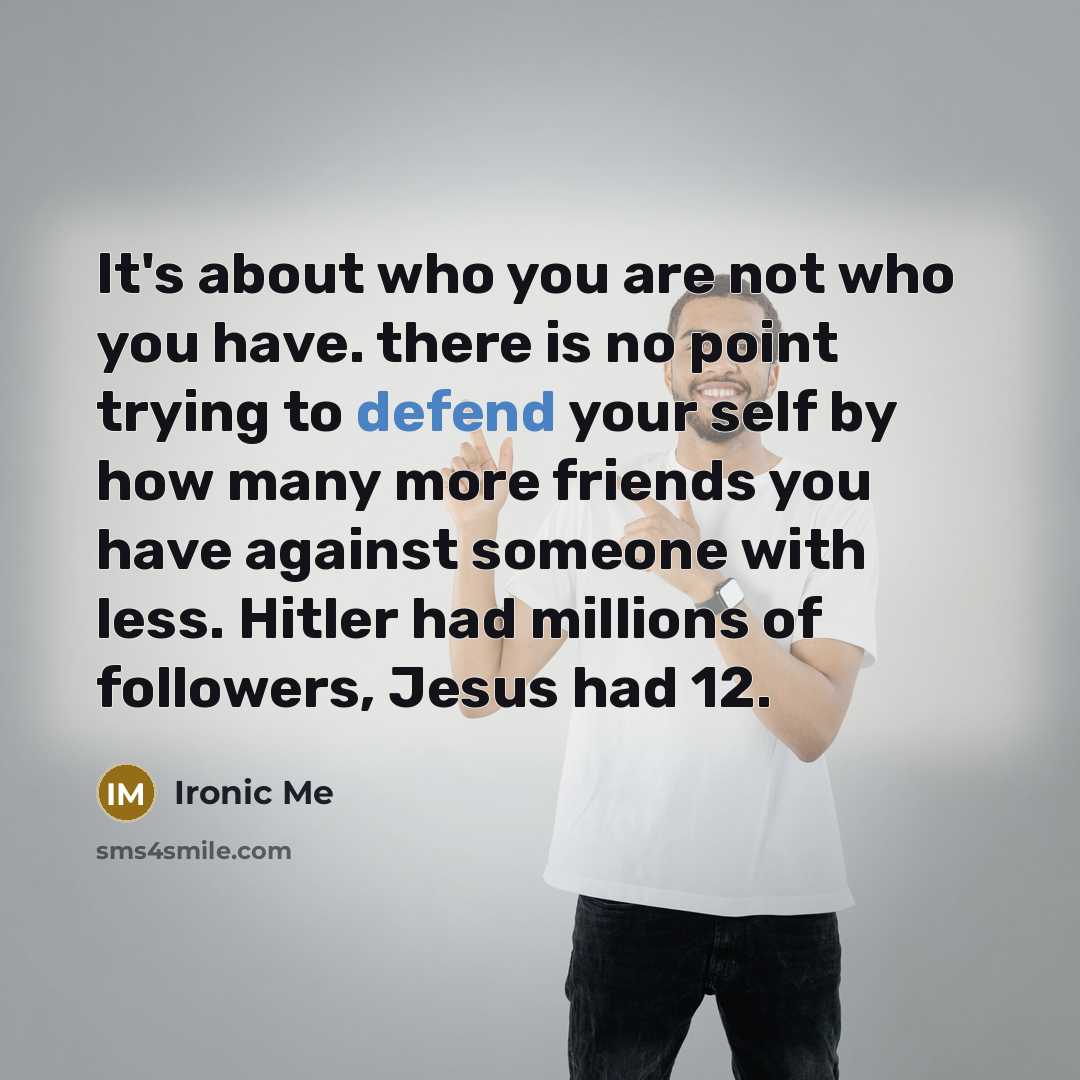 “It's about who you are not who you have. there is no point trying to defend your self by how many more friends you have against someone with less. Hitler had millions of followers, Jesus had 12.” quote by Ironic Me