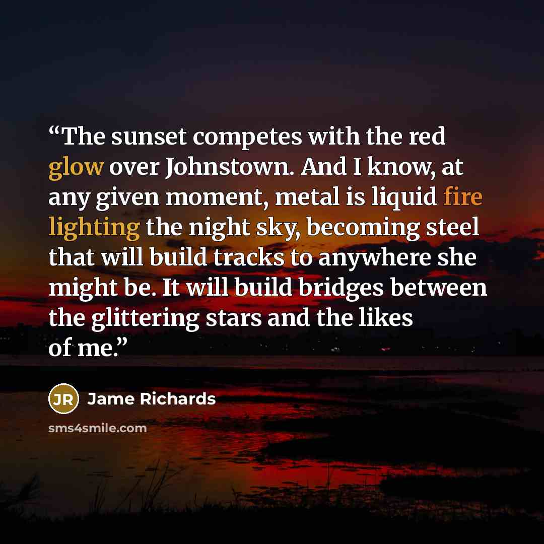 “The sunset competes with the red glow over Johnstown. And I know, at any given moment, metal is liquid fire lighting the night sky, becoming steel that will build tracks to anywhere she might be. It will build bridges between the glittering stars and the likes of me.” quote by Jame Richards