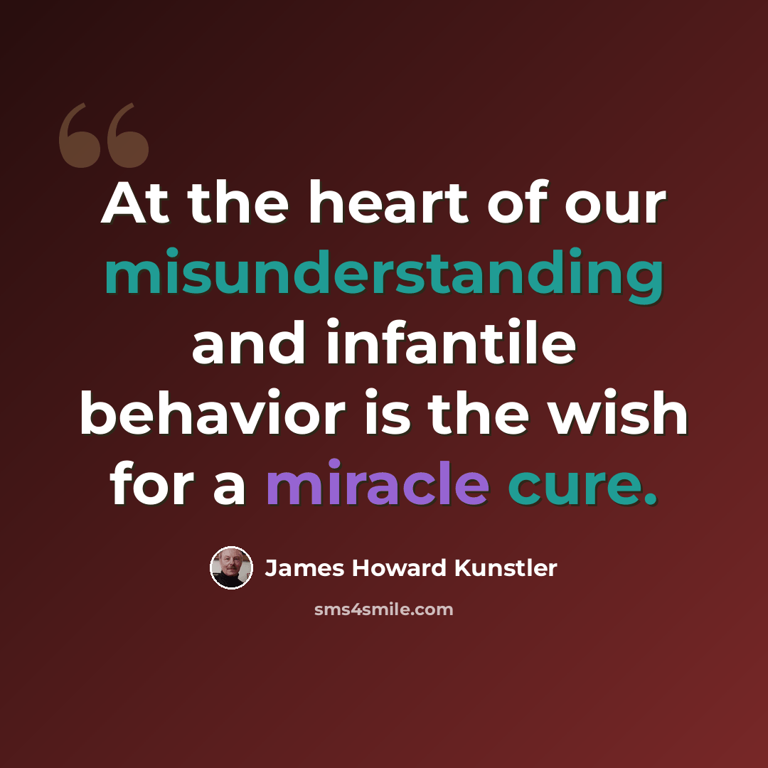“At the heart of our misunderstanding and infantile behavior is the wish for a miracle cure.” quote by James Howard Kunstler