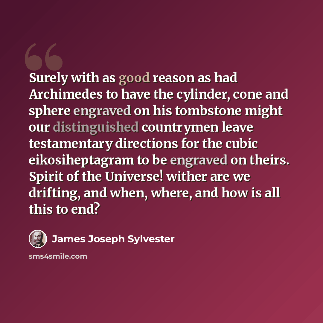 “Surely with as good reason as had Archimedes to have the cylinder, cone and sphere engraved on his tombstone might our distinguished countrymen leave testamentary directions for the cubic eikosiheptagram to be engraved on theirs. Spirit of the Universe! wither are we drifting, and when, where, and…” quote by James Joseph Sylvester