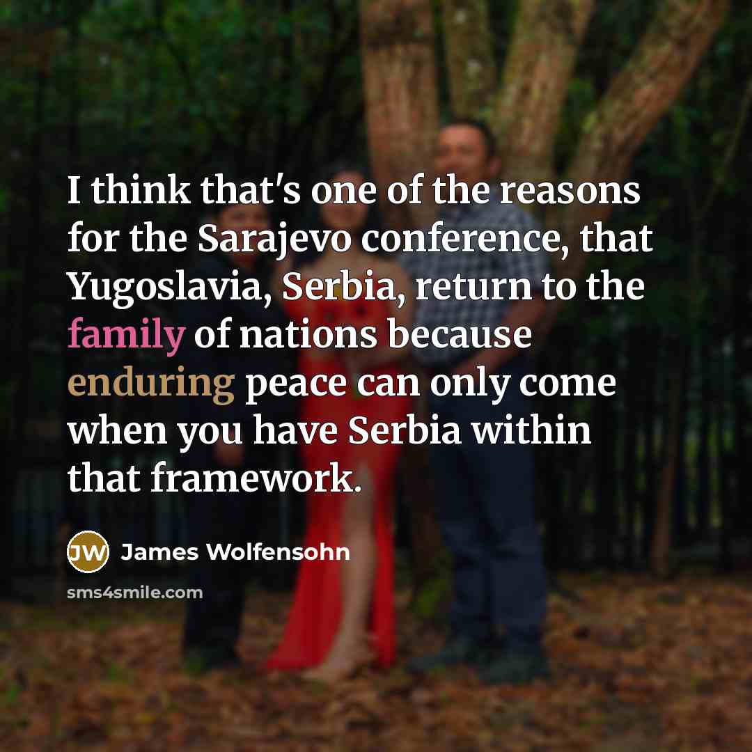 “I think that's one of the reasons for the Sarajevo conference, that Yugoslavia, Serbia, return to the family of nations because enduring peace can only come when you have Serbia within that framework.” quote by James Wolfensohn