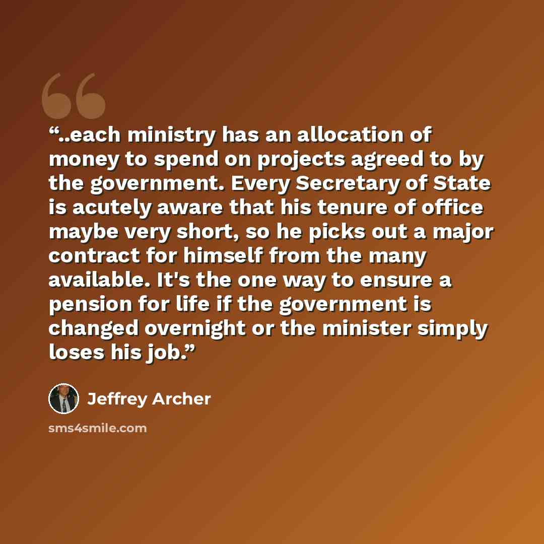 “..each ministry has an allocation of money to spend on projects agreed to by the government. Every Secretary of State is acutely aware that his tenure of office maybe very short, so he picks out a major contract for himself from the many available. It's the one way to ensure a pension for life if…” quote by Jeffrey Archer