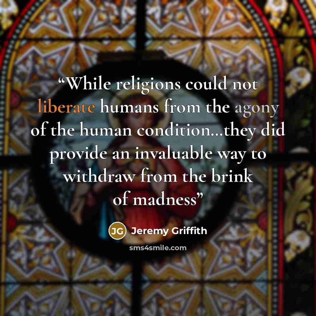 “While religions could not liberate humans from the agony of the human condition…they did provide an invaluable way to withdraw from the brink of madness” quote by Jeremy Griffith