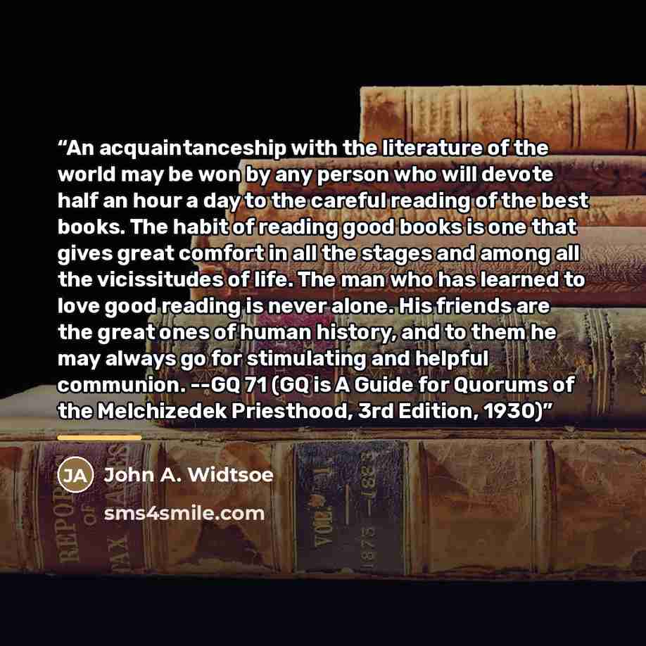 “An acquaintanceship with the literature of the world may be won by any person who will devote half an hour a day to the careful reading of the best books. The habit of reading good books is one that gives great comfort in all the stages and among all the vicissitudes of life. The man who has…” quote by John A. Widtsoe