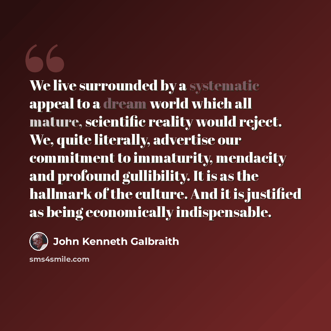 “We live surrounded by a systematic appeal to a dream world which all mature, scientific reality would reject. We, quite literally, advertise our commitment to immaturity, mendacity and profound gullibility. It is as the hallmark of the culture. And it is justified as being economically…” quote by John Kenneth Galbraith