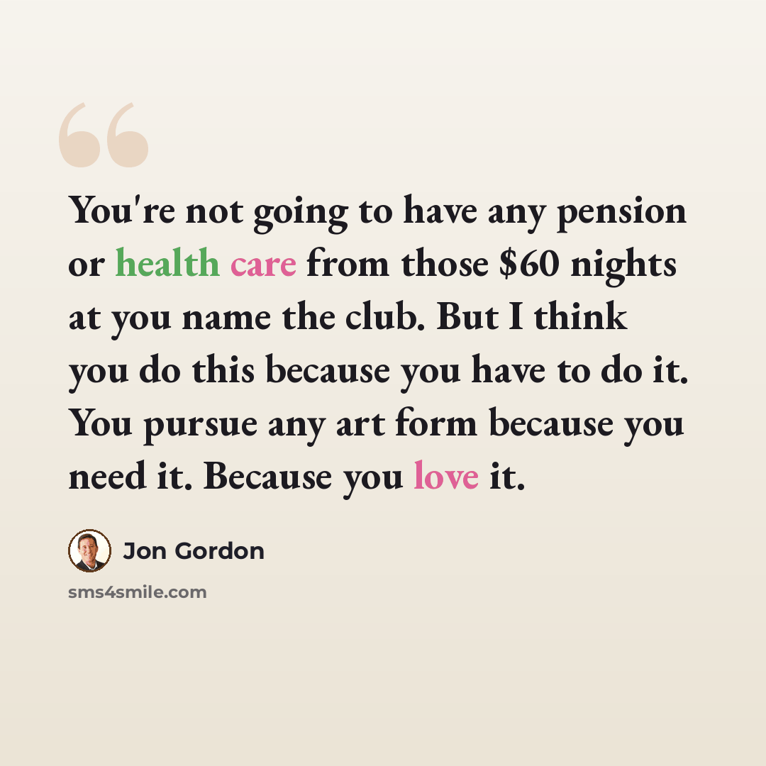 “You're not going to have any pension or health care from those $60 nights at you name the club. But I think you do this because you have to do it. You pursue any art form because you need it. Because you love it.” quote by Jon Gordon