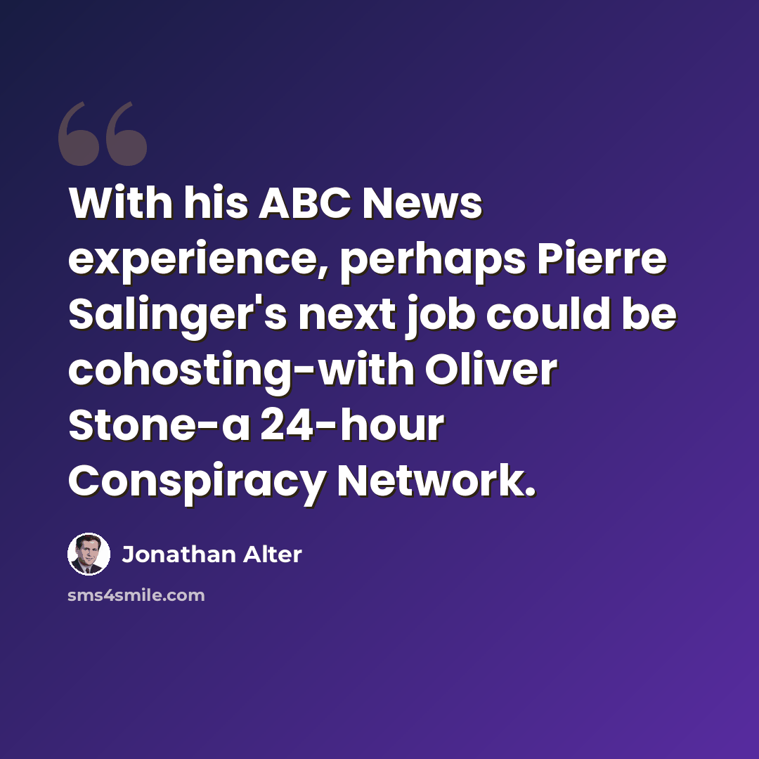 “With his ABC News experience, perhaps Pierre Salinger's next job could be cohosting-with Oliver Stone-a 24-hour Conspiracy Network.” quote by Jonathan Alter