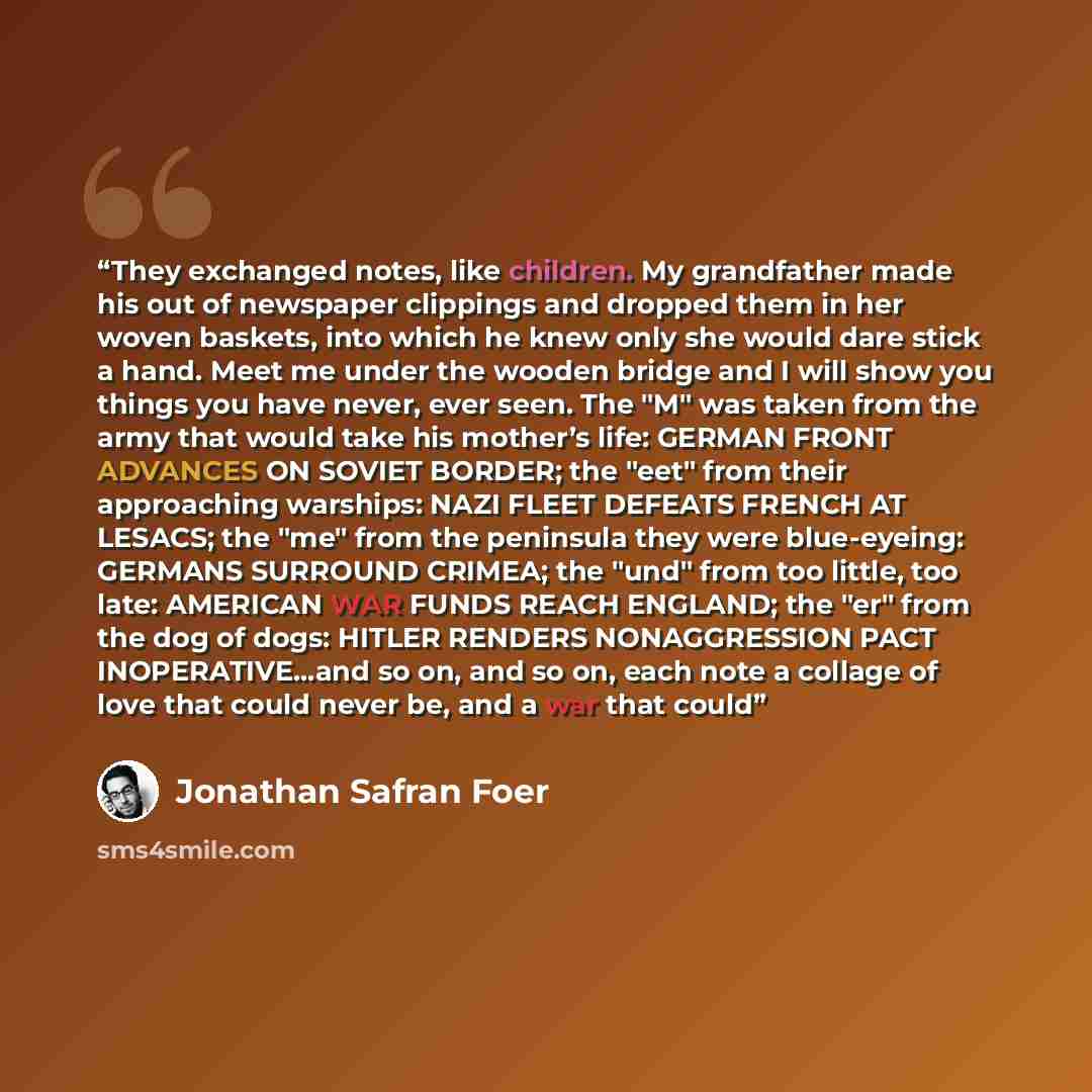 “They exchanged notes, like children. My grandfather made his out of newspaper clippings and dropped them in her woven baskets, into which he knew only she would dare stick a hand. Meet me under the wooden bridge and I will show you things you have never, ever seen. The "M" was taken from the army…” quote by Jonathan Safran Foer