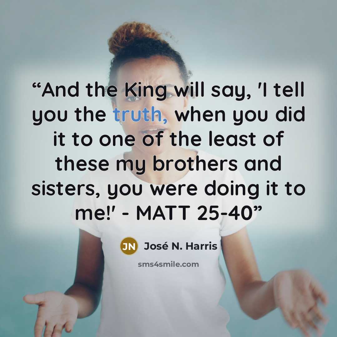 “And the King will say, 'I tell you the truth, when you did it to one of the least of these my brothers and sisters, you were doing it to me!' - MATT 25-40” quote by José N. Harris