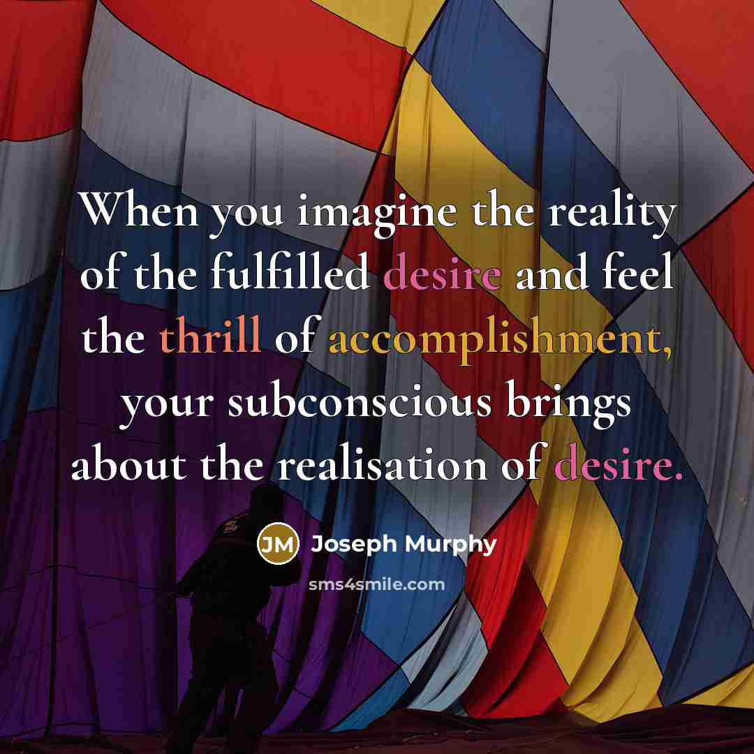 “When you imagine the reality of the fulfilled desire and feel the thrill of accomplishment, your subconscious brings about the realisation of desire.” quote by Joseph Murphy