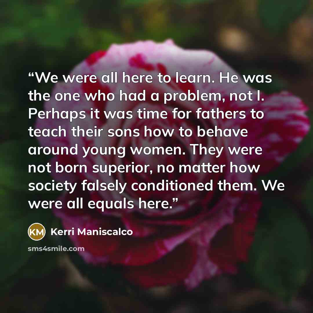 “We were all here to learn. He was the one who had a problem, not I. Perhaps it was time for fathers to teach their sons how to behave around young women. They were not born superior, no matter how society falsely conditioned them. We were all equals here.” quote by Kerri Maniscalco
