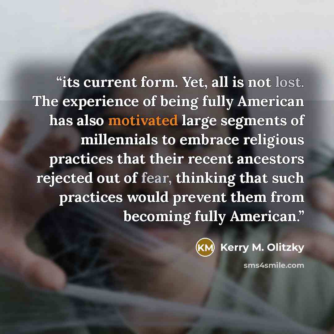 “its current form. Yet, all is not lost. The experience of being fully American has also motivated large segments of millennials to embrace religious practices that their recent ancestors rejected out of fear, thinking that such practices would prevent them from becoming fully American.” quote by Kerry M. Olitzky