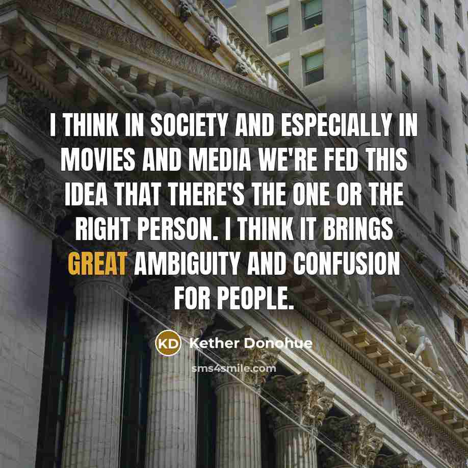 “I think in society and especially in movies and media we're fed this idea that there's the one or the right person. I think it brings great ambiguity and confusion for people.” quote by Kether Donohue
