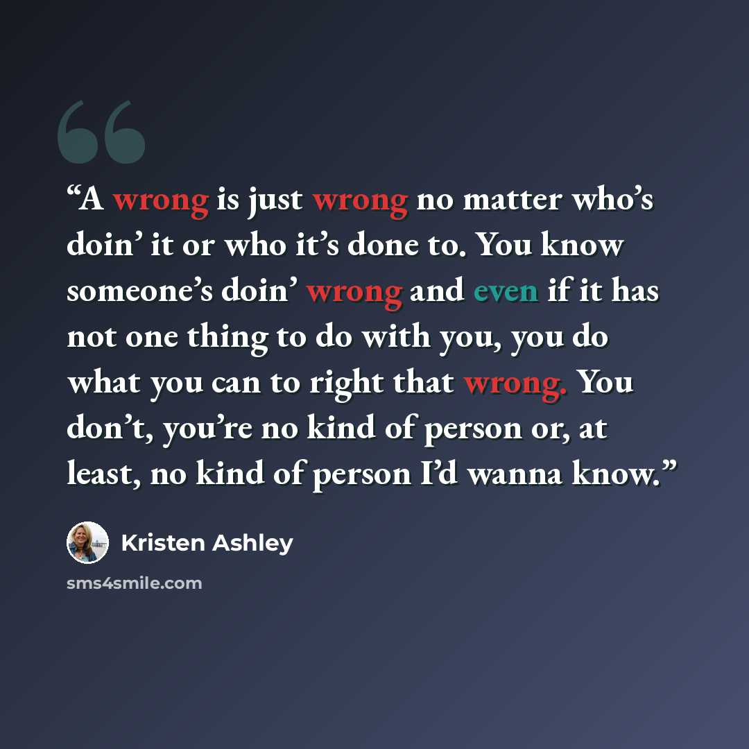 “A wrong is just wrong no matter who’s doin’ it or who it’s done to. You know someone’s doin’ wrong and even if it has not one thing to do with you, you do what you can to right that wrong. You don’t, you’re no kind of person or, at least, no kind of person I’d wanna know.” quote by Kristen Ashley