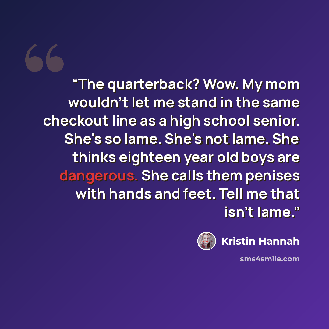 “The quarterback? Wow. My mom wouldn't let me stand in the same checkout line as a high school senior. She's so lame. She's not lame. She thinks eighteen year old boys are dangerous. She calls them penises with hands and feet. Tell me that isn't lame.” quote by Kristin Hannah