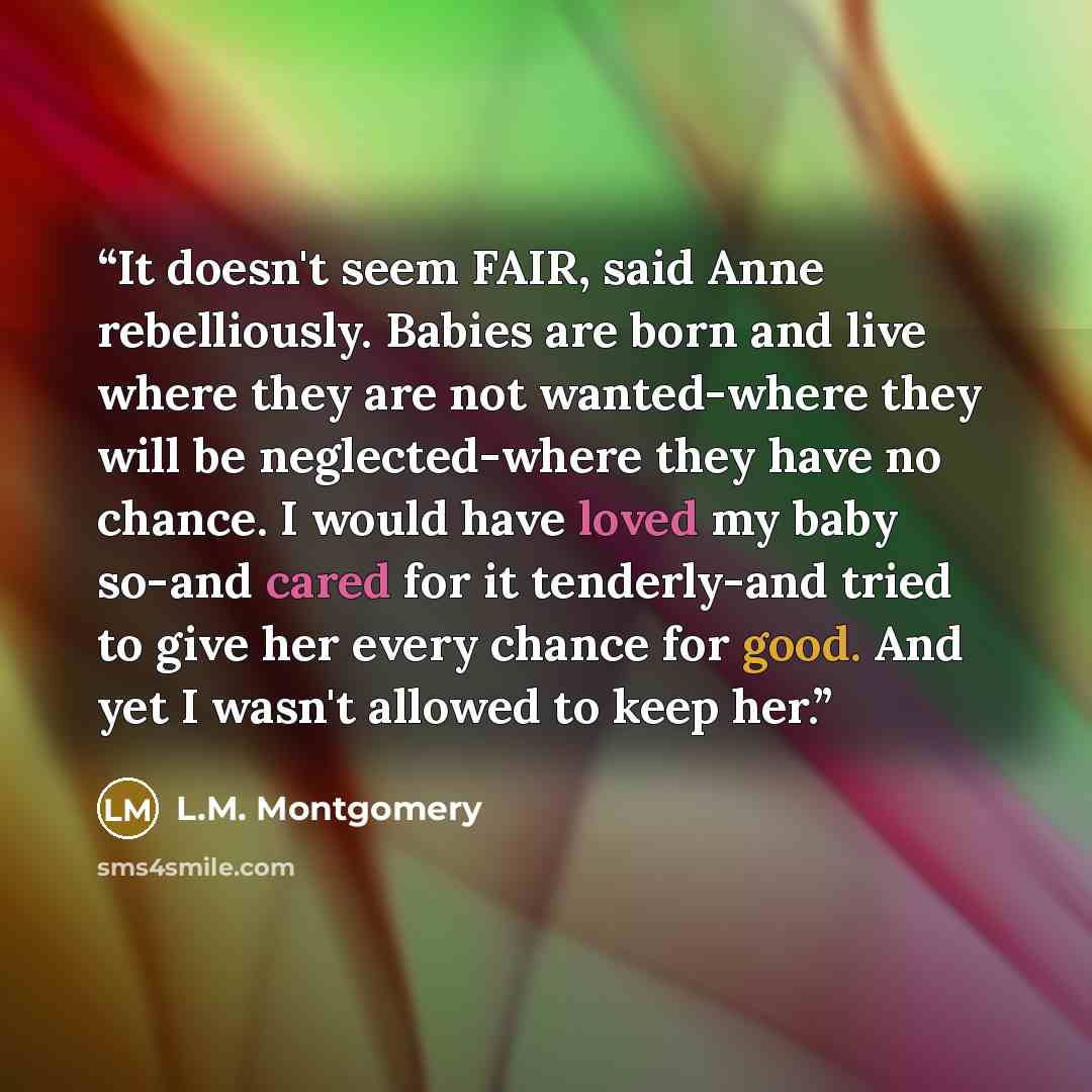 “It doesn't seem FAIR, said Anne rebelliously. Babies are born and live where they are not wanted-where they will be neglected-where they have no chance. I would have loved my baby so-and cared for it tenderly-and tried to give her every chance for good. And yet I wasn't allowed to keep her.” quote by L.M. Montgomery
