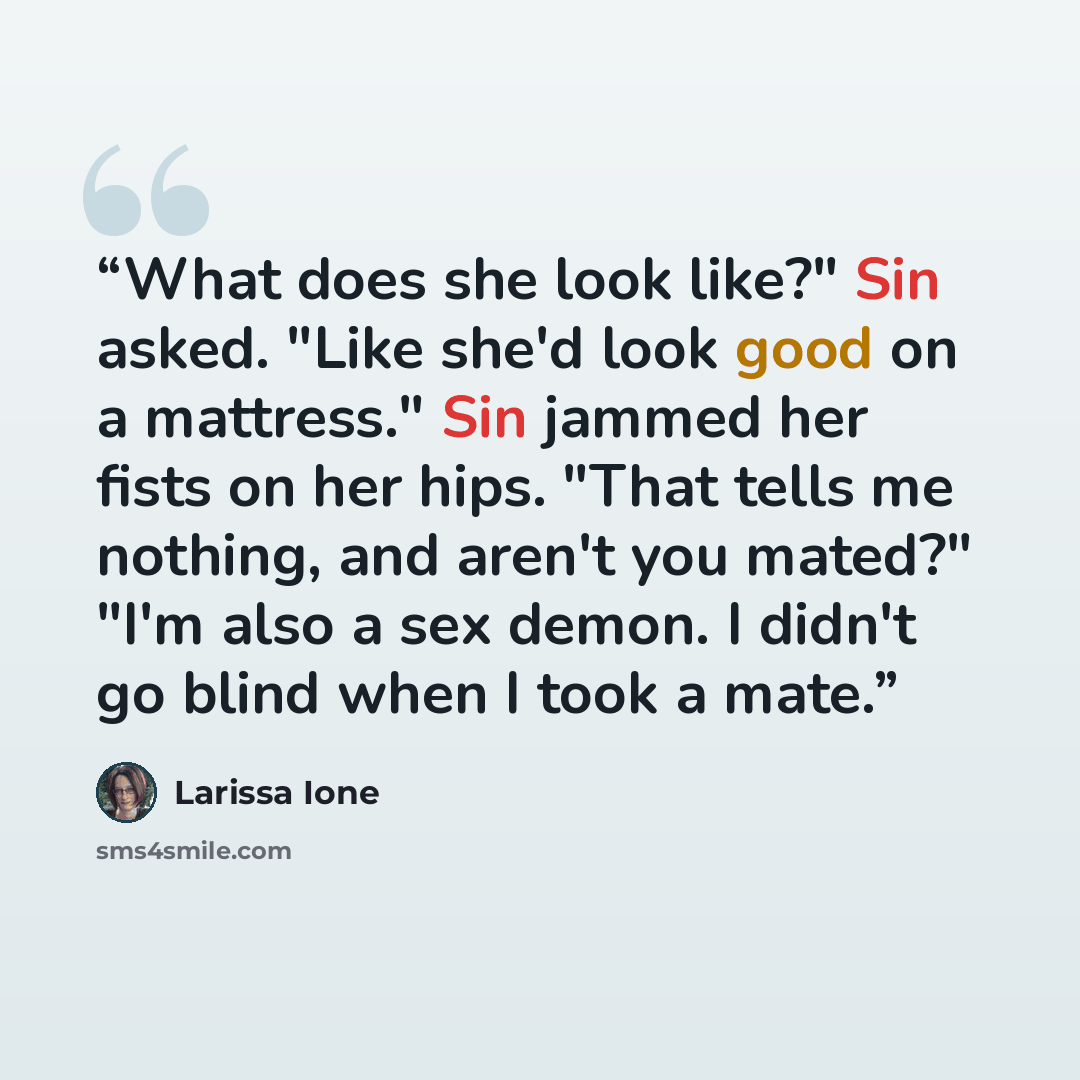 “What does she look like?" Sin asked. "Like she'd look good on a mattress." Sin jammed her fists on her hips. "That tells me nothing, and aren't you mated?" "I'm also a sex demon. I didn't go blind when I took a mate.” quote by Larissa Ione