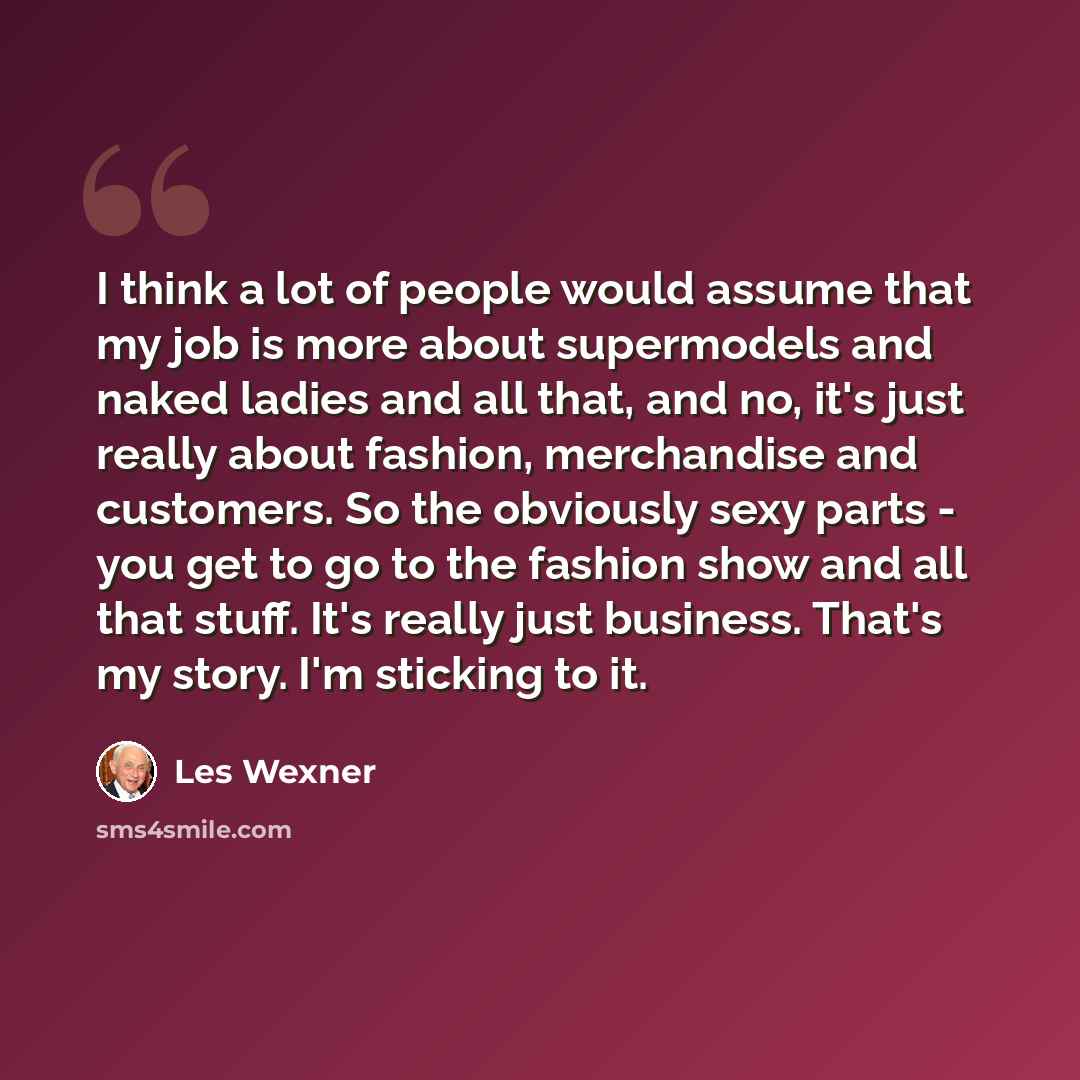 “I think a lot of people would assume that my job is more about supermodels and naked ladies and all that, and no, it's just really about fashion, merchandise and customers. So the obviously sexy parts - you get to go to the fashion show and all that stuff. It's really just business. That's my…” quote by Les Wexner