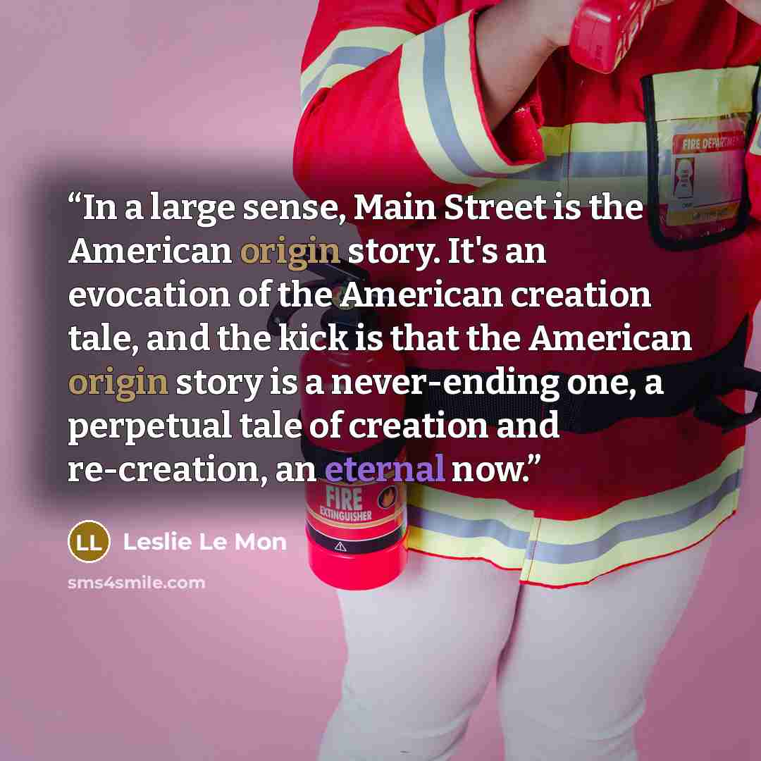 “In a large sense, Main Street is the American origin story. It's an evocation of the American creation tale, and the kick is that the American origin story is a never-ending one, a perpetual tale of creation and re-creation, an eternal now.” quote by Leslie Le Mon