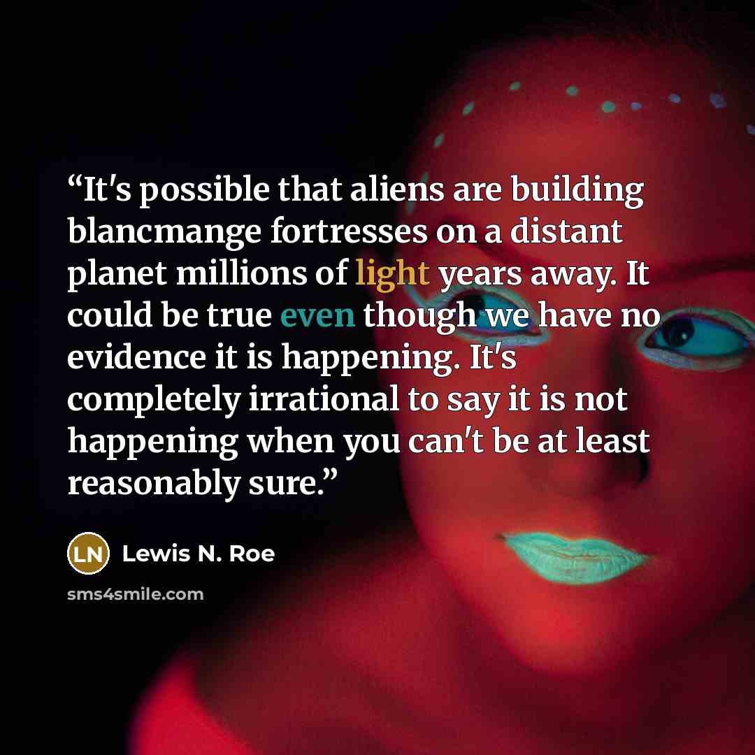 “It's possible that aliens are building blancmange fortresses on a distant planet millions of light years away. It could be true even though we have no evidence it is happening. It's completely irrational to say it is not happening when you can't be at least reasonably sure.” quote by Lewis N. Roe