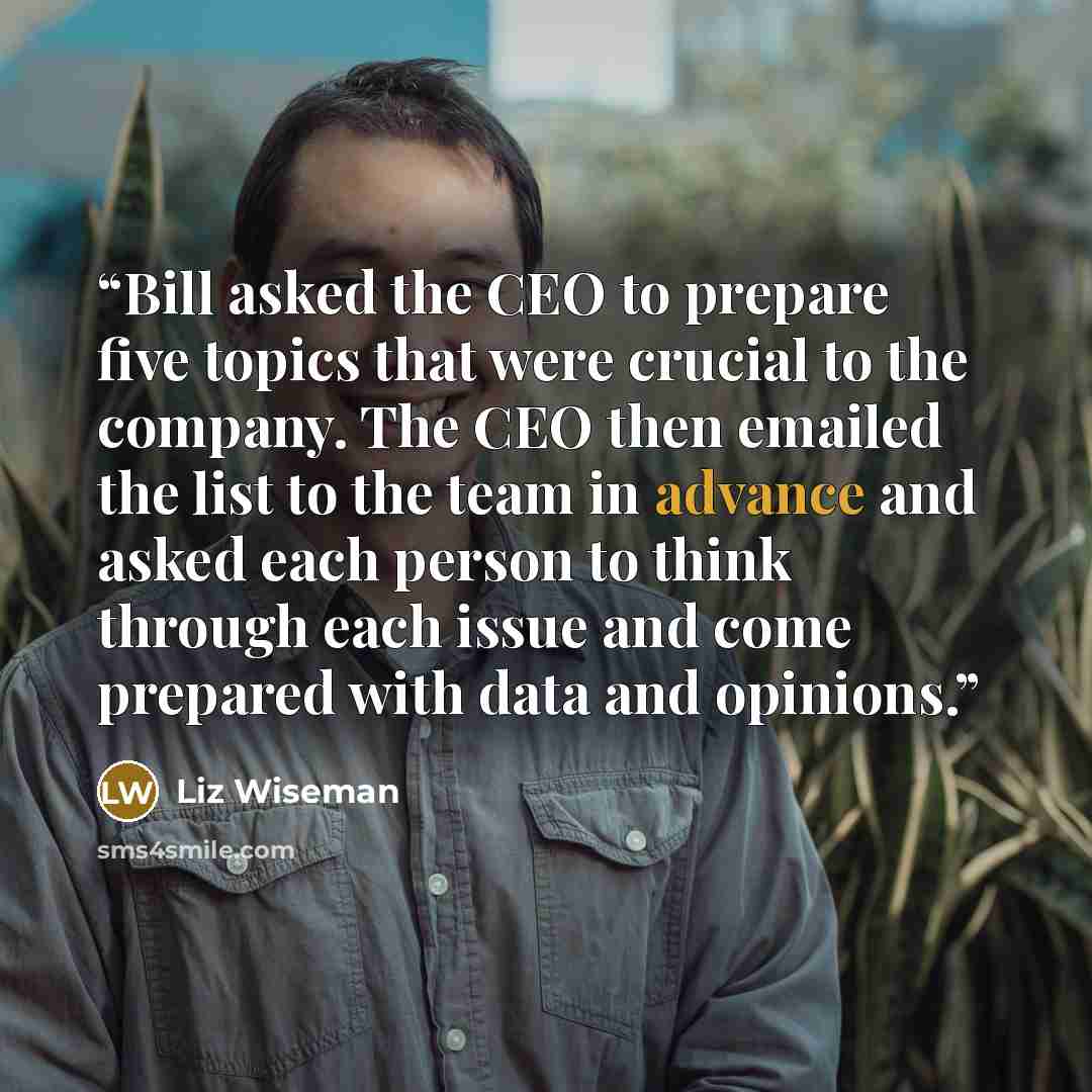 “Bill asked the CEO to prepare five topics that were crucial to the company. The CEO then emailed the list to the team in advance and asked each person to think through each issue and come prepared with data and opinions.” quote by Liz Wiseman