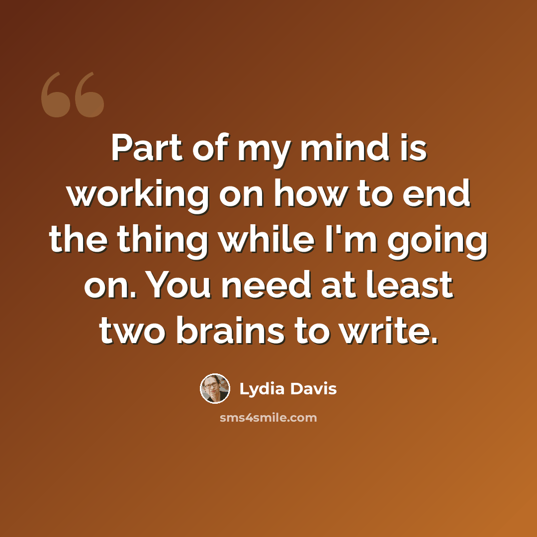 “Part of my mind is working on how to end the thing while I'm going on. You need at least two brains to write.” quote by Lydia Davis