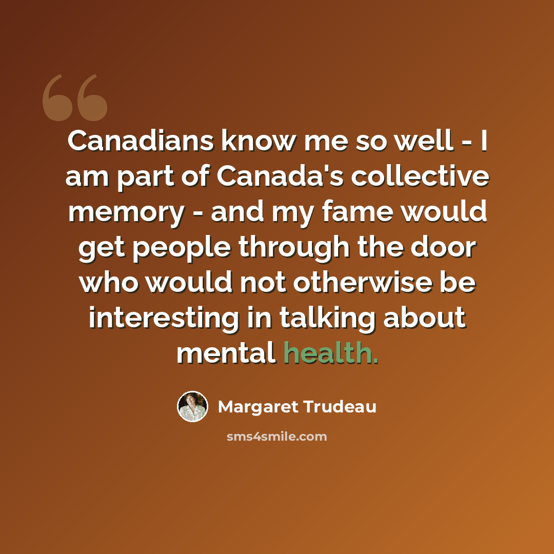 “Canadians know me so well - I am part of Canada's collective memory - and my fame would get people through the door who would not otherwise be interesting in talking about mental health.” quote by Margaret Trudeau